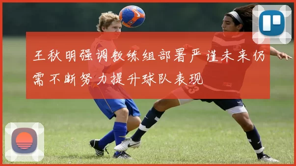 王秋明强调教练组部署严谨未来仍需不断努力提升球队表现