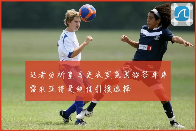 记者分析皇马更衣室氛围称签库库雷利亚将是绝佳引援选择