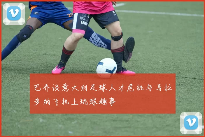 巴乔谈意大利足球人才危机与马拉多纳飞机上玩球趣事