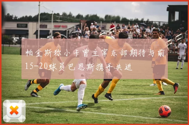 帕金斯称小卡曾主宰东部期待与前15-20球员巴恩斯携手共进