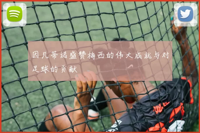 因凡蒂诺盛赞梅西的伟大成就与对足球的贡献