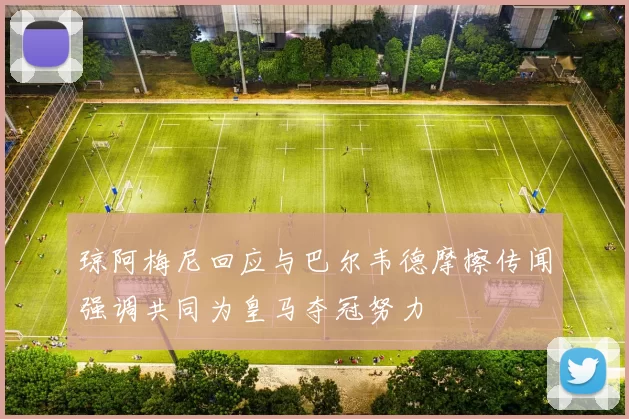 琼阿梅尼回应与巴尔韦德摩擦传闻强调共同为皇马夺冠努力