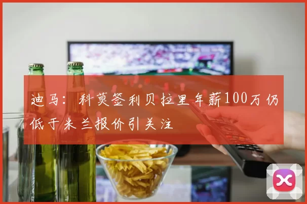 迪马：科莫签利贝拉里年薪100万仍低于米兰报价引关注