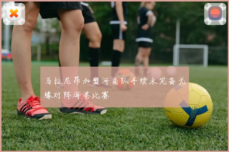 马拉尼昂加盟河南队手续未完备无缘对阵海港比赛