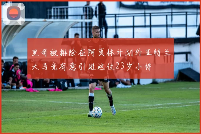 里奇被排除在阿莫林计划外亚特兰大马竞有意引进这位23岁小将