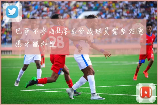 巴萨不参与B席竞价战球员需坚定意愿才能加盟