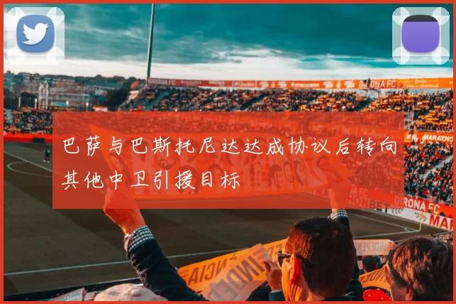 巴萨与巴斯托尼达达成协议后转向其他中卫引援目标