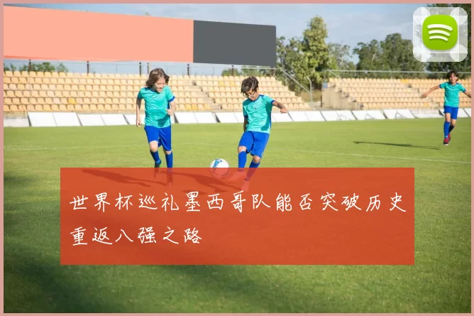 世界杯巡礼墨西哥队能否突破历史重返八强之路