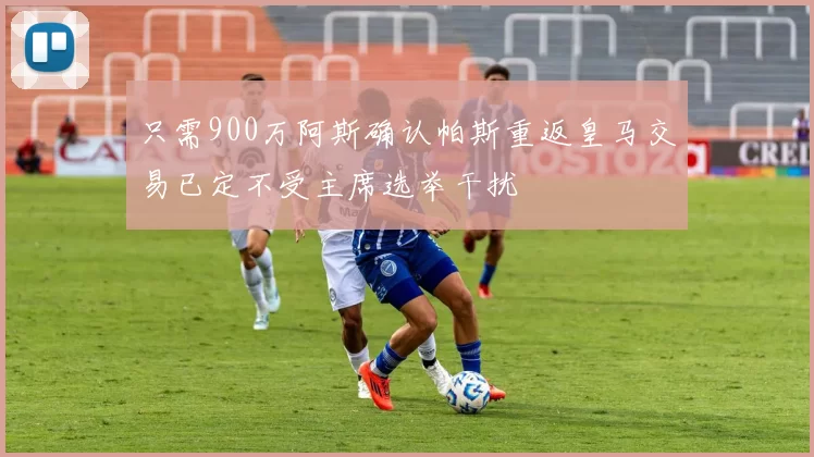 只需900万阿斯确认帕斯重返皇马交易已定不受主席选举干扰