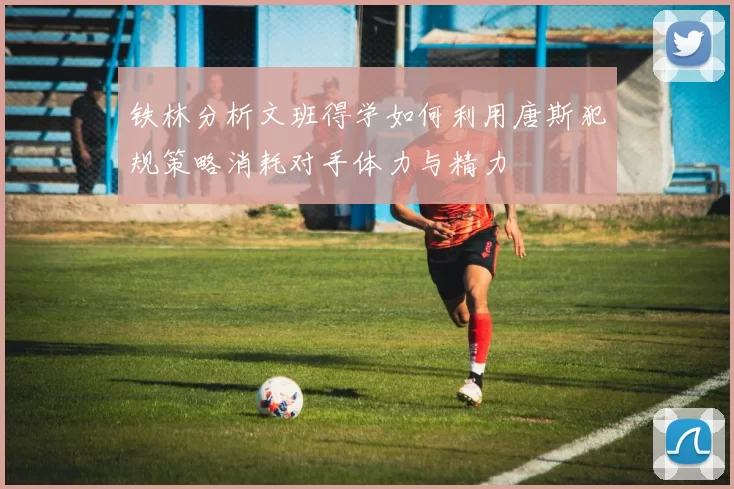 铁林分析文班得学如何利用唐斯犯规策略消耗对手体力与精力