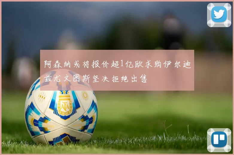 阿森纳或将报价超1亿欧求购伊尔迪兹尤文图斯坚决拒绝出售