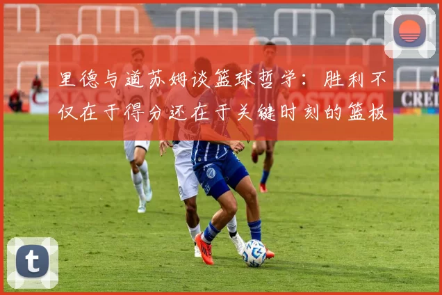 里德与道苏姆谈篮球哲学：胜利不仅在于得分还在于关键时刻的篮板球