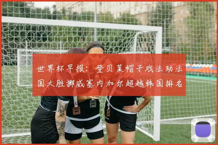 世界杯早报：登贝莱帽子戏法助法国大胜挪威塞内加尔超越韩国排名提升