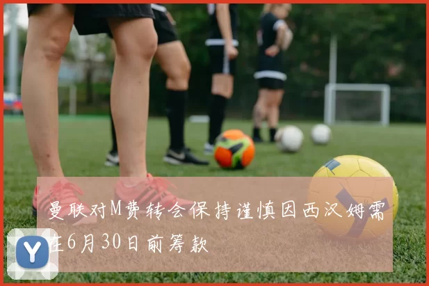 曼联对M费转会保持谨慎因西汉姆需在6月30日前筹款