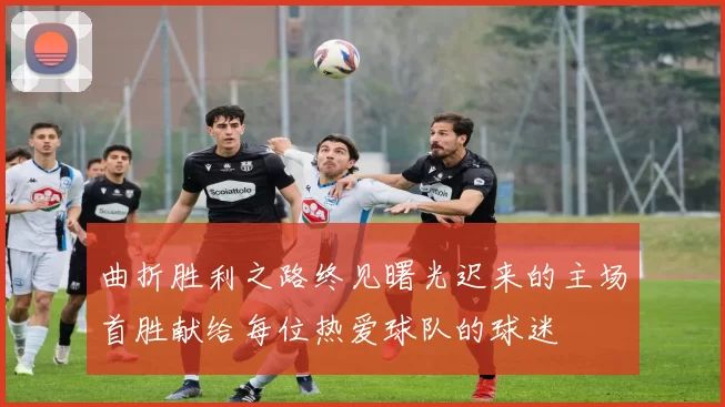 曲折胜利之路终见曙光迟来的主场首胜献给每位热爱球队的球迷