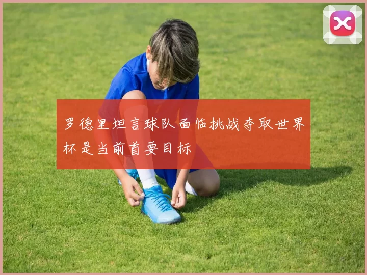 罗德里坦言球队面临挑战夺取世界杯是当前首要目标