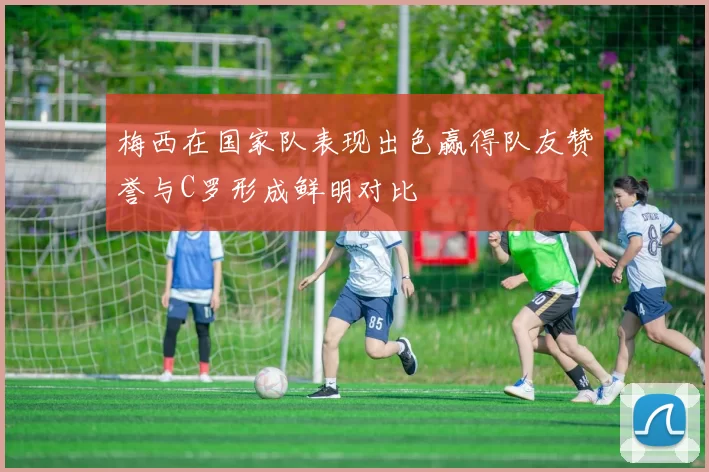 梅西在国家队表现出色赢得队友赞誉与C罗形成鲜明对比