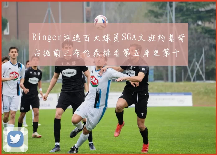 Ringer评选百大球员SGA文班约基奇占据前三布伦森排名第五库里第十杜兰特第十六詹姆斯第二十