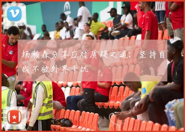 杨瀚森分享应对质疑之道：坚持自我不被外界干扰
