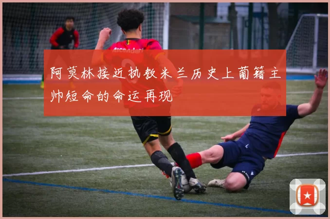 阿莫林接近执教米兰历史上葡籍主帅短命的命运再现