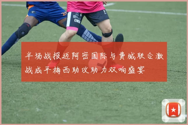 半场战报迈阿密国际与费城联合激战成平梅西助攻助力双响盛宴